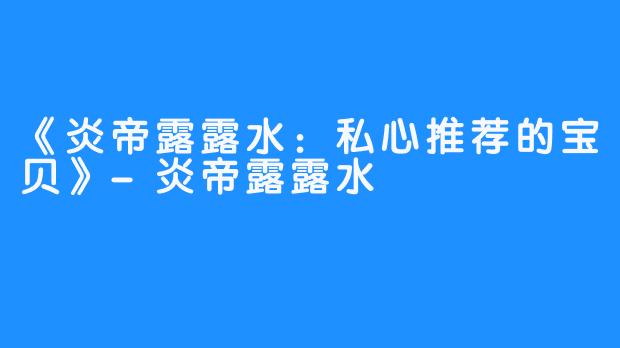 《炎帝露露水：私心推荐的宝贝》-炎帝露露水