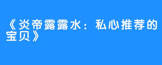 《炎帝露露水:私心推荐的宝贝》