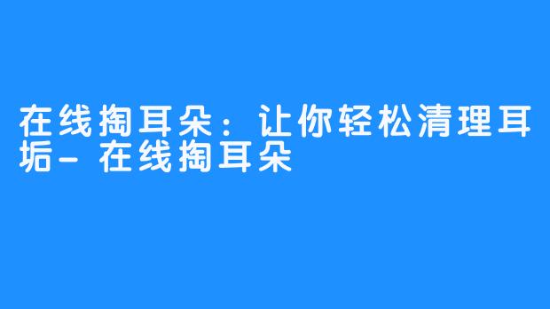在线掏耳朵:让你轻松清理耳垢-在线掏耳朵