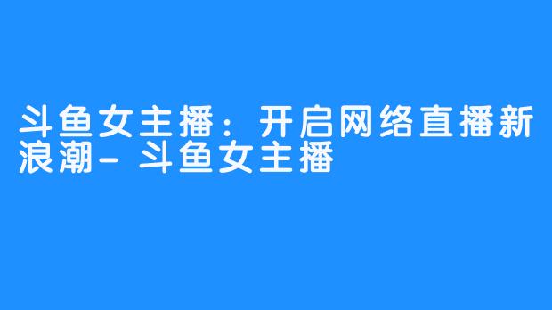 斗鱼女主播:开启网络直播新浪潮-斗鱼女主播
