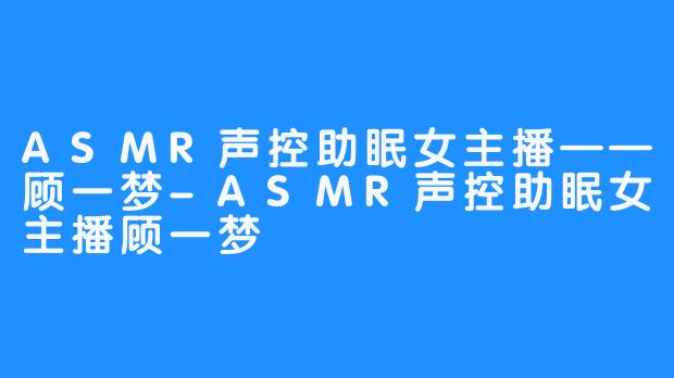 ASMR声控助眠女主播——顾一梦-ASMR声控助眠女主播顾一梦