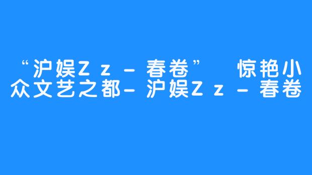 “沪娱Zz-春卷” 惊艳小众文艺之都-沪娱Zz-春卷