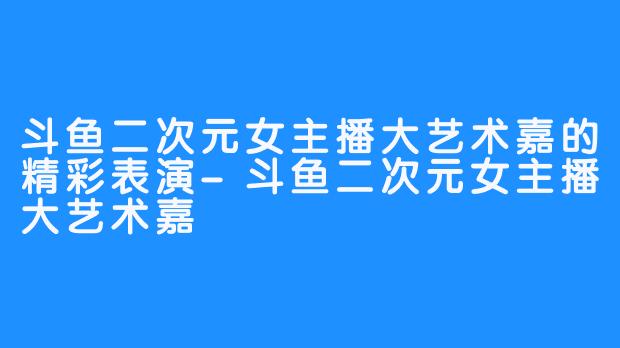 斗鱼二次元女主播大艺术嘉的精彩表演-斗鱼二次元女主播大艺术嘉