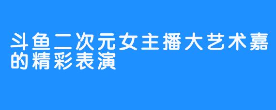 斗鱼二次元女主播大艺术嘉的精彩表演