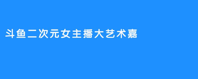 斗鱼二次元女主播大艺术嘉