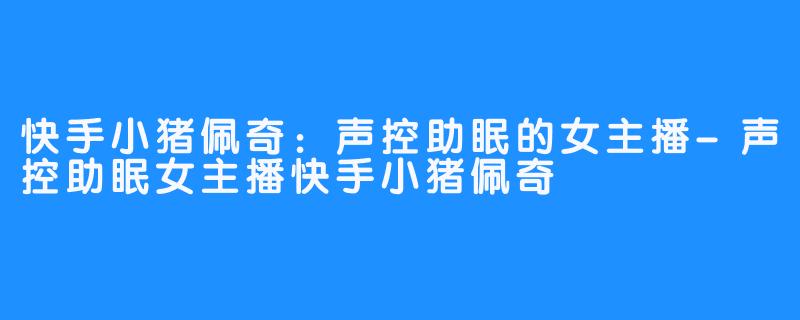 快手小猪佩奇:声控助眠的女主播-声控助眠女主播快手小猪佩奇