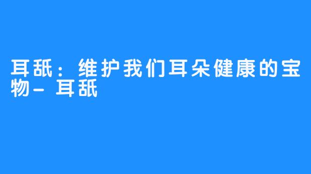 耳舐：维护我们耳朵健康的宝物-耳舐