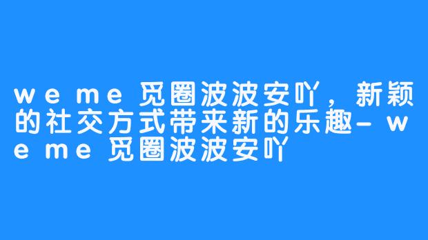 weme觅圈波波安吖，新颖的社交方式带来新的乐趣-weme觅圈波波安吖