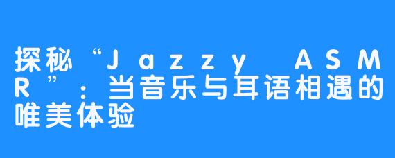 探秘“Jazzy ASMR”:当音乐与耳语相遇的唯美体验