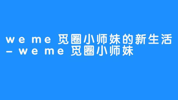 weme觅圈小师妹的新生活-weme觅圈小师妹