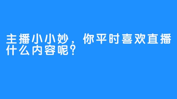 主播小小妙，你平时喜欢直播什么内容呢？