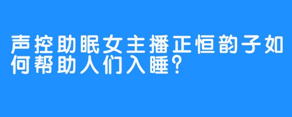 声控助眠女主播正恒韵子如何帮助人们入睡？