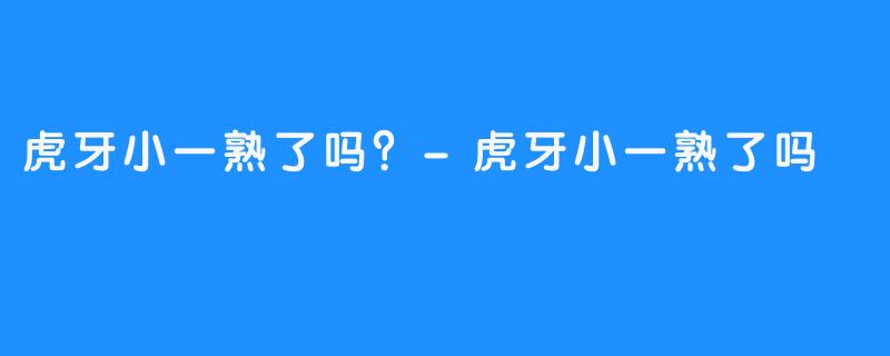 虎牙小一熟了吗？-虎牙小一熟了吗