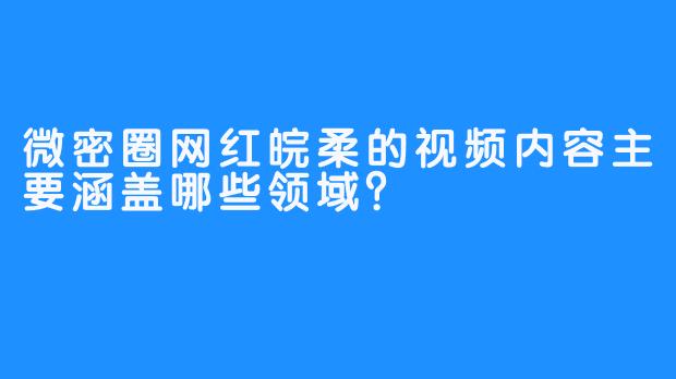 微密圈网红皖柔的视频内容主要涵盖哪些领域？