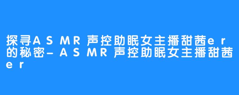 探寻ASMR声控助眠女主播甜茜er的秘密-ASMR声控助眠女主播甜茜er