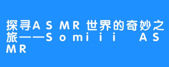 探寻ASMR世界的奇妙之旅——Somiii ASMR