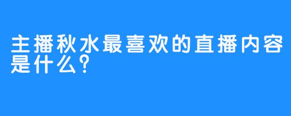 主播秋水最喜欢的直播内容是什么？