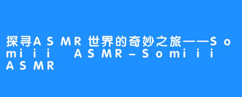 探寻ASMR世界的奇妙之旅——Somiii ASMR-Somiii ASMR