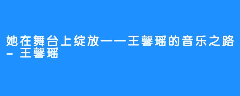 她在舞台上绽放——王馨瑶的音乐之路-王馨瑶