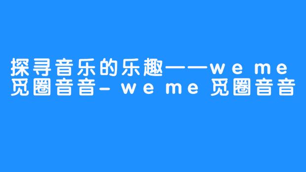 探寻音乐的乐趣——weme觅圈音音-weme觅圈音音