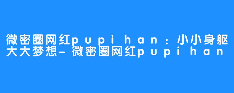微密圈网红pupihan:小小身躯大大梦想-微密圈网红pupihan
