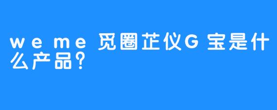 weme觅圈芷仪G宝是什么产品？