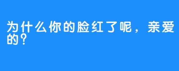 为什么你的脸红了呢，亲爱的？