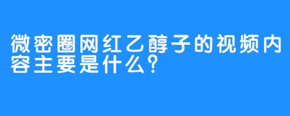 微密圈网红乙醇子的视频内容主要是什么？