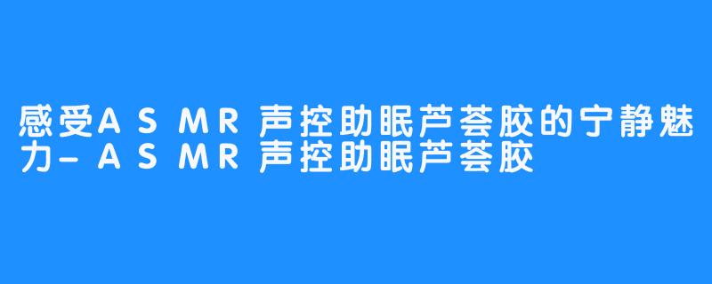 感受ASMR声控助眠芦荟胶的宁静魅力-ASMR声控助眠芦荟胶
