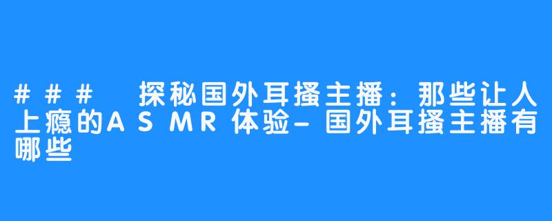 ### 探秘国外耳搔主播:那些让人上瘾的ASMR体验-国外耳搔主播有哪些