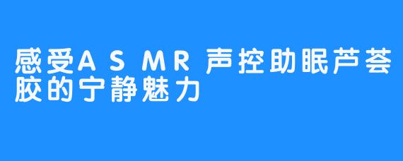 感受ASMR声控助眠芦荟胶的宁静魅力