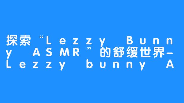 探索“Lezzy Bunny ASMR”的舒缓世界-Lezzy bunny ASMR