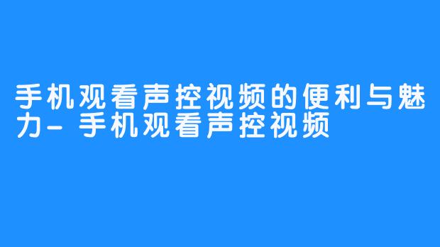 手机观看声控视频的便利与魅力-手机观看声控视频