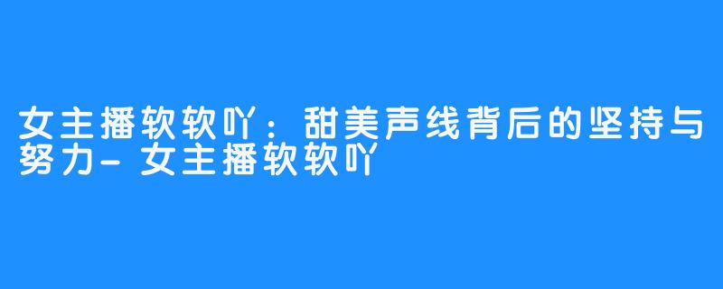 女主播软软吖:甜美声线背后的坚持与努力-女主播软软吖
