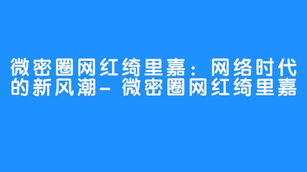 微密圈网红绮里嘉:网络时代的新风潮-微密圈网红绮里嘉