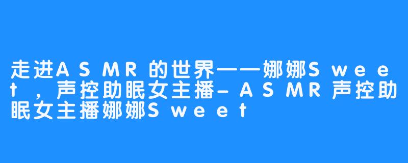 走进ASMR的世界——娜娜Sweet,声控助眠女主播-ASMR声控助眠女主播娜娜Sweet