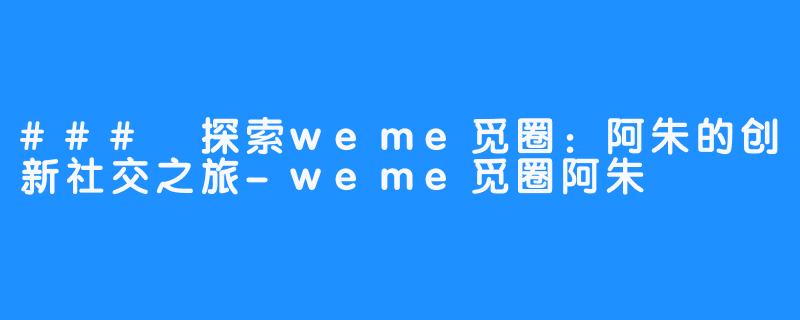 ### 探索weme觅圈：阿朱的创新社交之旅-weme觅圈阿朱