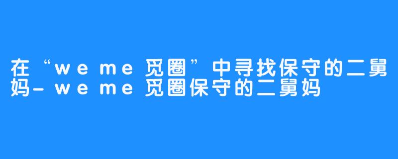 在“weme觅圈”中寻找保守的二舅妈-weme觅圈保守的二舅妈