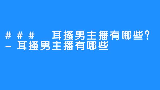 ### 耳搔男主播有哪些?-耳搔男主播有哪些
