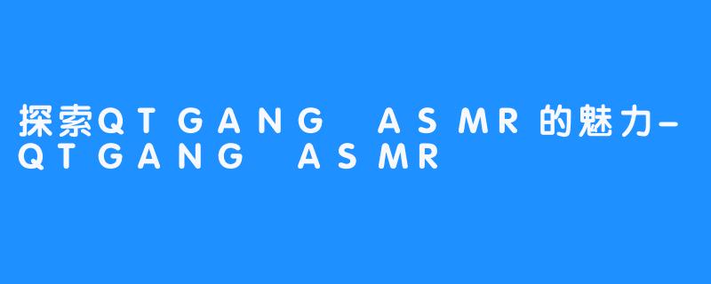 探索QTGANG ASMR的魅力-QTGANG ASMR