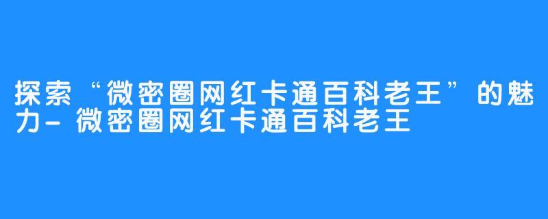 探索“微密圈网红卡通百科老王”的魅力-微密圈网红卡通百科老王