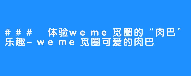 ### 体验weme觅圈的“肉巴”乐趣-weme觅圈可爱的肉巴