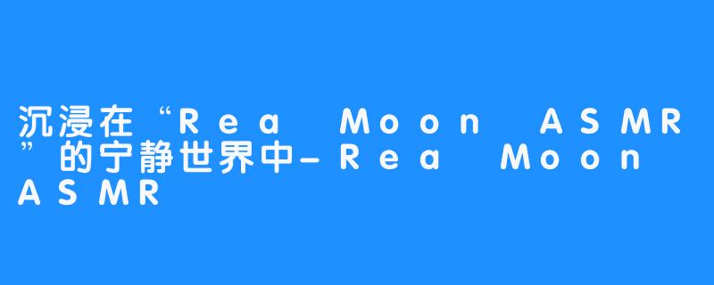 沉浸在“Rea Moon ASMR”的宁静世界中-Rea Moon ASMR