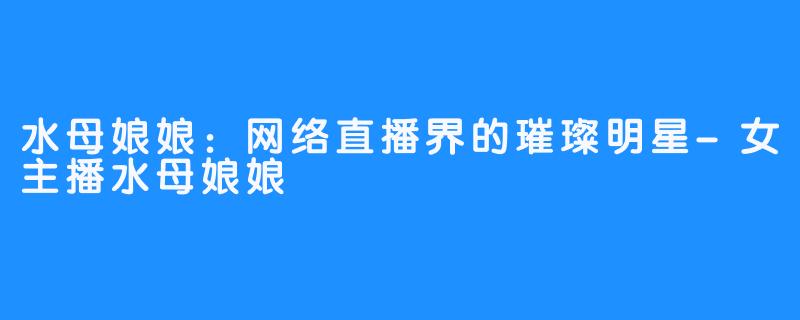 水母娘娘:网络直播界的璀璨明星-女主播水母娘娘