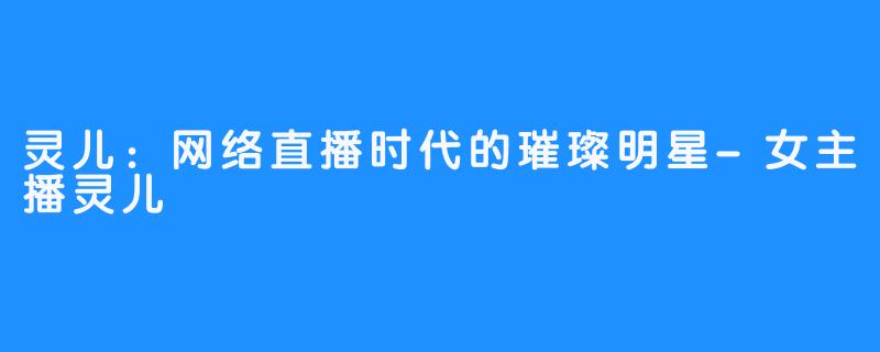 灵儿:网络直播时代的璀璨明星-女主播灵儿