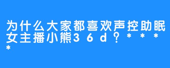 为什么大家都喜欢声控助眠女主播小熊36d？****