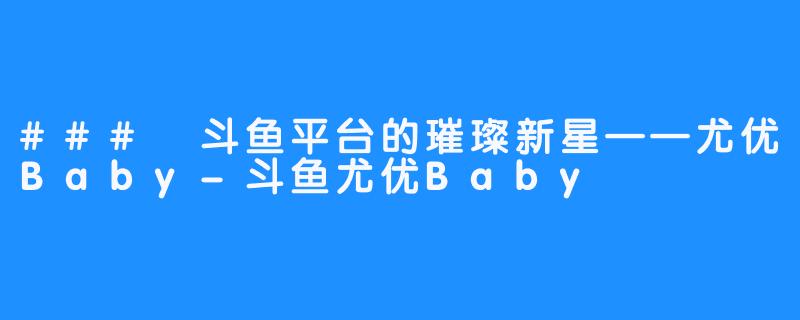 ### 斗鱼平台的璀璨新星——尤优Baby-斗鱼尤优Baby