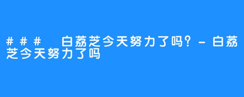 ### 白荔芝今天努力了吗?-白荔芝今天努力了吗