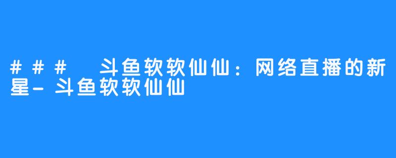 ### 斗鱼软软仙仙:网络直播的新星-斗鱼软软仙仙