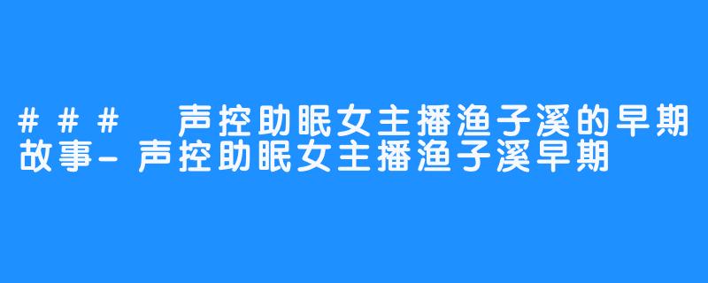 ### 声控助眠女主播渔子溪的早期故事-声控助眠女主播渔子溪早期